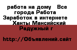 работа на дому - Все города Работа » Заработок в интернете   . Ханты-Мансийский,Радужный г.